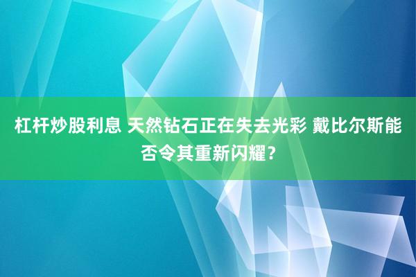 杠杆炒股利息 天然钻石正在失去光彩 戴比尔斯能否令其重新闪耀？