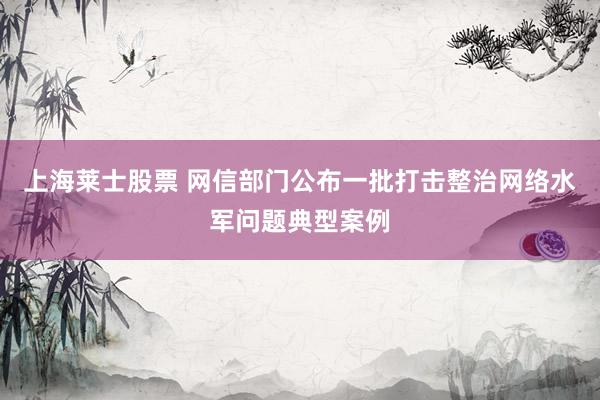 上海莱士股票 网信部门公布一批打击整治网络水军问题典型案例