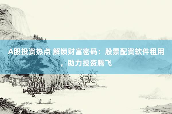 A股投资热点 解锁财富密码：股票配资软件租用，助力投资腾飞