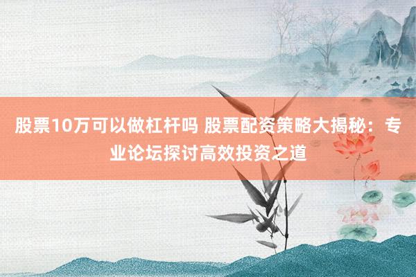 股票10万可以做杠杆吗 股票配资策略大揭秘：专业论坛探讨高效投资之道