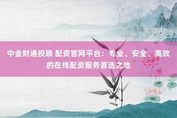 中金财通投顾 配资官网平台：专业、安全、高效的在线配资服务首选之地