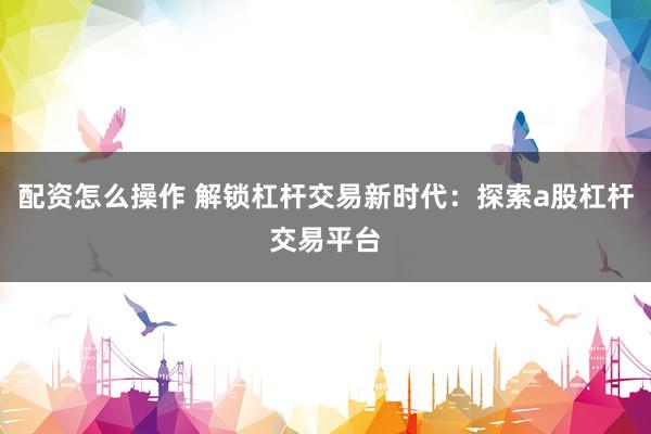 配资怎么操作 解锁杠杆交易新时代：探索a股杠杆交易平台