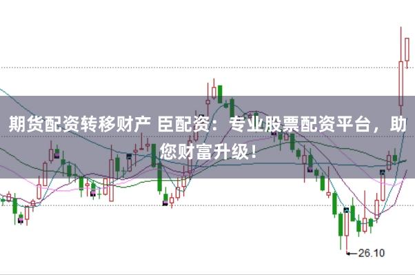 期货配资转移财产 臣配资：专业股票配资平台，助您财富升级！