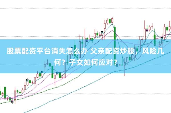 股票配资平台消失怎么办 父亲配资炒股，风险几何？子女如何应对？