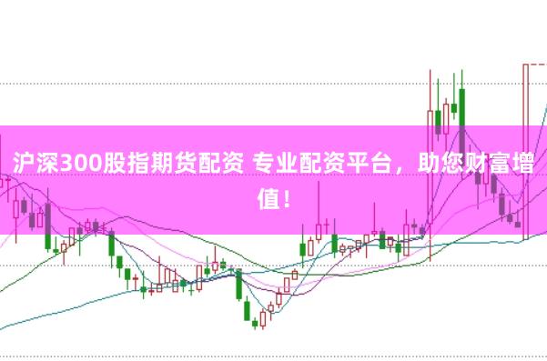沪深300股指期货配资 专业配资平台，助您财富增值！