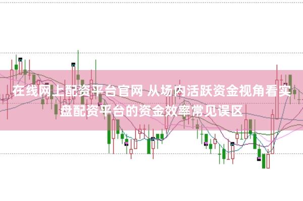 在线网上配资平台官网 从场内活跃资金视角看实盘配资平台的资金效率常见误区