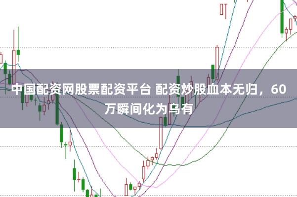 中国配资网股票配资平台 配资炒股血本无归，60万瞬间化为乌有
