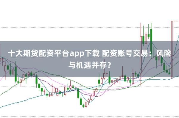 十大期货配资平台app下载 配资账号交易：风险与机遇并存？