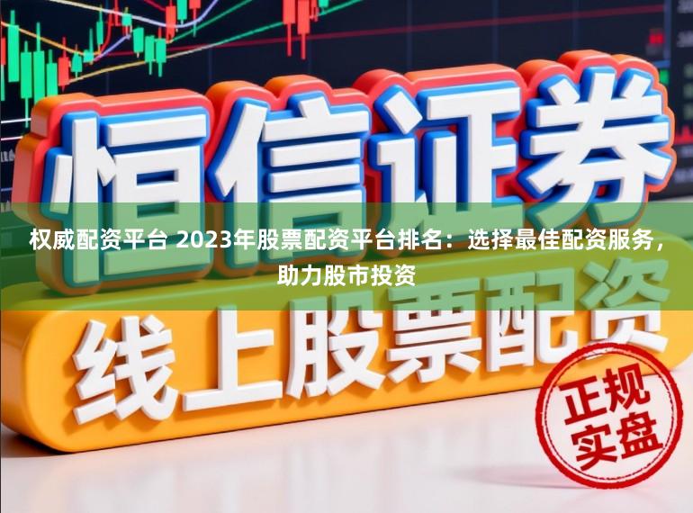 权威配资平台 2023年股票配资平台排名：选择最佳配资服务，助力股市投资