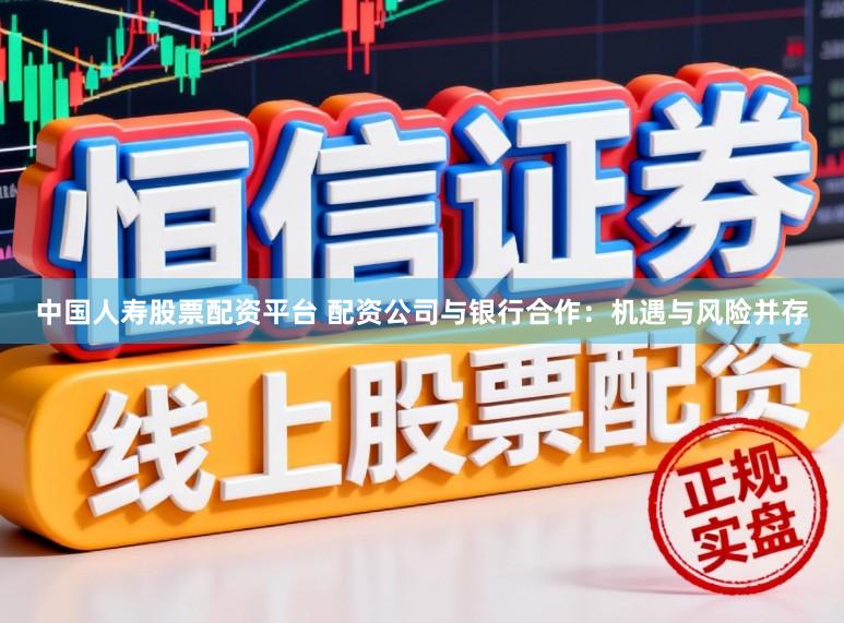 中国人寿股票配资平台 配资公司与银行合作：机遇与风险并存
