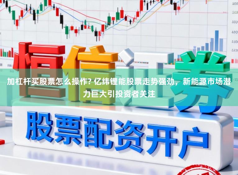 加杠杆买股票怎么操作? 亿纬锂能股票走势强劲，新能源市场潜力巨大引投资者关注