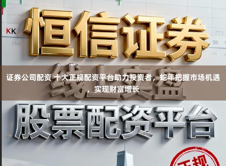 证券公司配资 十大正规配资平台助力投资者，蛇年把握市场机遇，实现财富增长