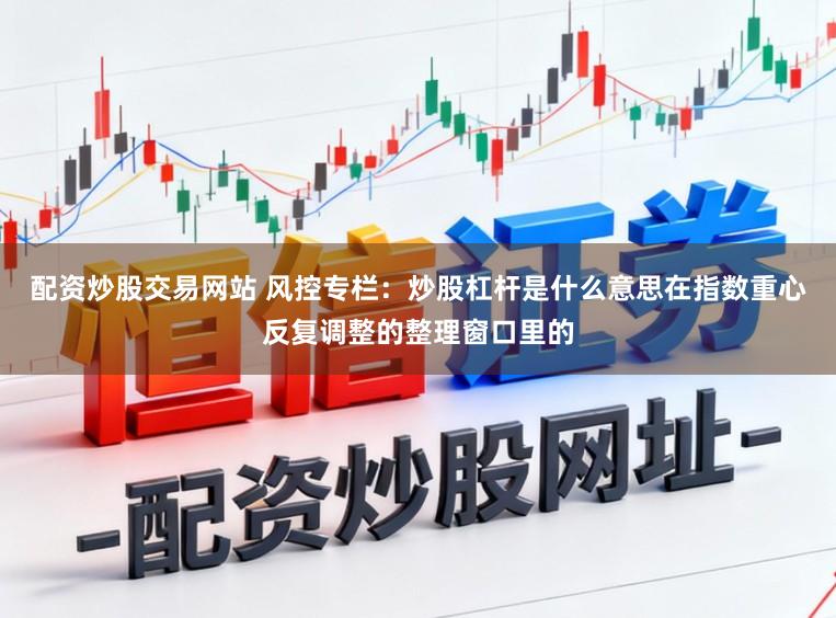 配资炒股交易网站 风控专栏：炒股杠杆是什么意思在指数重心反复调整的整理窗口里的