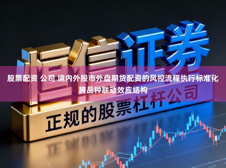 股票配资 公司 境内外股市外盘期货配资的风控流程执行标准化跨品种联动效应结构