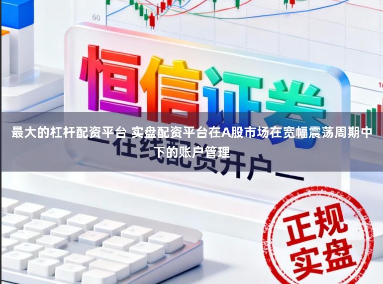 最大的杠杆配资平台 实盘配资平台在A股市场在宽幅震荡周期中下的账户管理