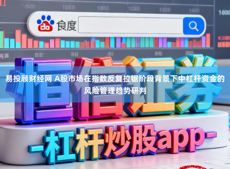 易投顾财经网 A股市场在指数反复拉锯阶段背景下中杠杆资金的风险管理趋势研判
