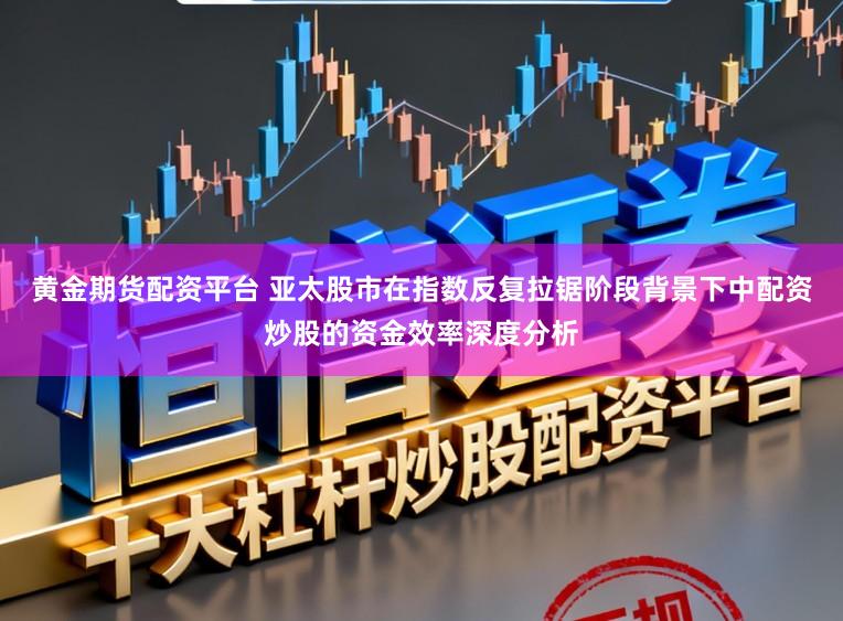 黄金期货配资平台 亚太股市在指数反复拉锯阶段背景下中配资炒股的资金效率深度分析