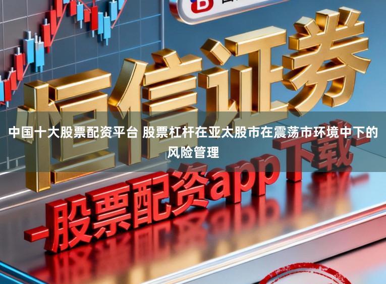 中国十大股票配资平台 股票杠杆在亚太股市在震荡市环境中下的风险管理