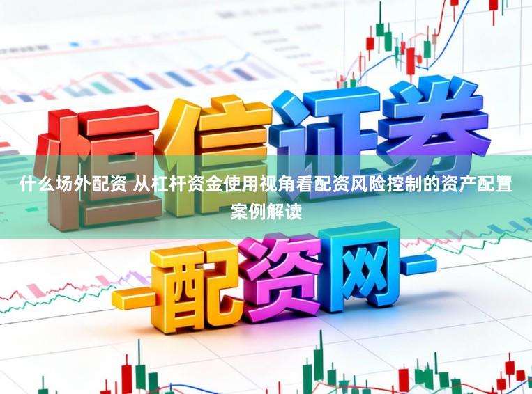 什么场外配资 从杠杆资金使用视角看配资风险控制的资产配置案例解读