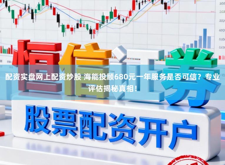 配资实盘网上配资炒股 海能投顾680元一年服务是否可信？专业评估揭秘真相！